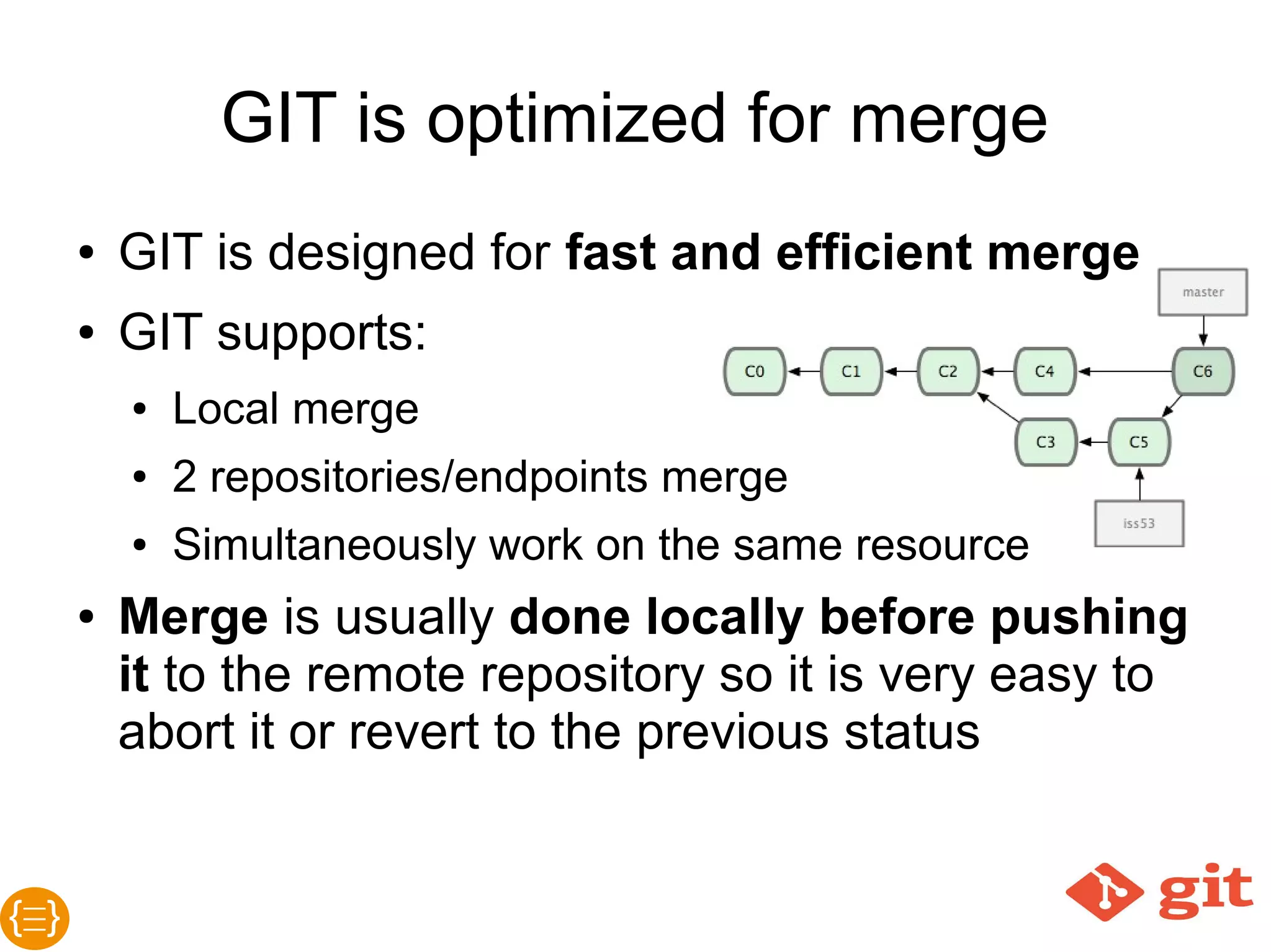 GIT is optimized for merge
● GIT is designed for fast and efficient merge
● GIT supports:
o Local merge
o 2 repositories/endpoints merge
o Simultaneously work on the same resource
o Merge is usually done locally before
pushing it to the remote repository so it is
very easy to abort it or revert to the previous
status
 
