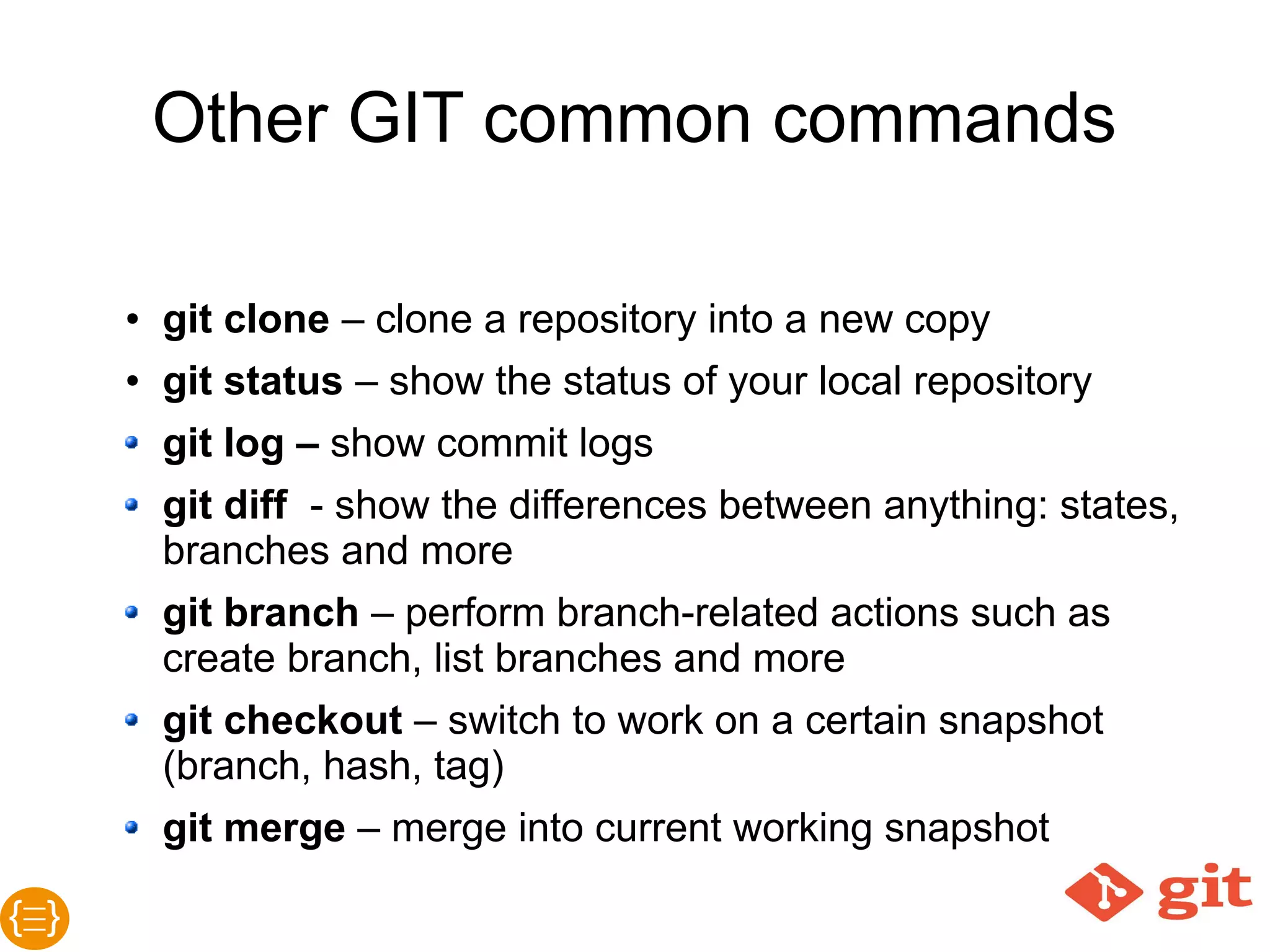Other GIT common commands
● git clone – clone a repository into a new copy
● git status – show the status of your local repository
● git log – show commit logs
● git diff - show the differences between anything: states, branches
and more
● git branch – perform branch-related actions such as create
branch, list branches and more
● git checkout – switch to work on a certain snapshot (branch, hash,
tag)
● git merge – merge into current working snapshot
● git cherrypick – merge picked commits from branch to branch
 