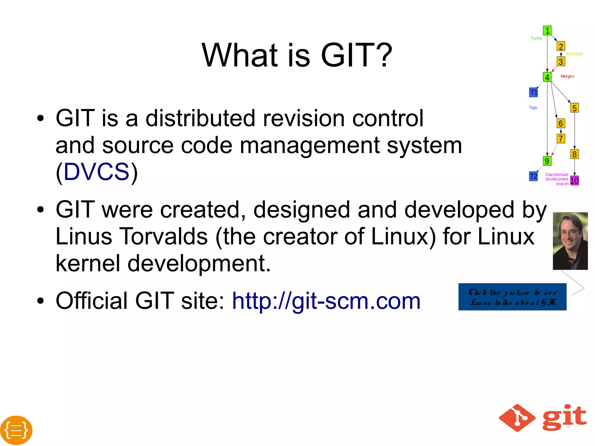 What is GIT?
● GIT is a distributed revision controlled
source code management system (DVCS)
● GIT were created, designed and developed
by Linus Torvalds (the creator of Linux) for
Linux kernel development
(See Linus Torvalds in YouTube)
● Official GIT site: http://git-scm.com
 