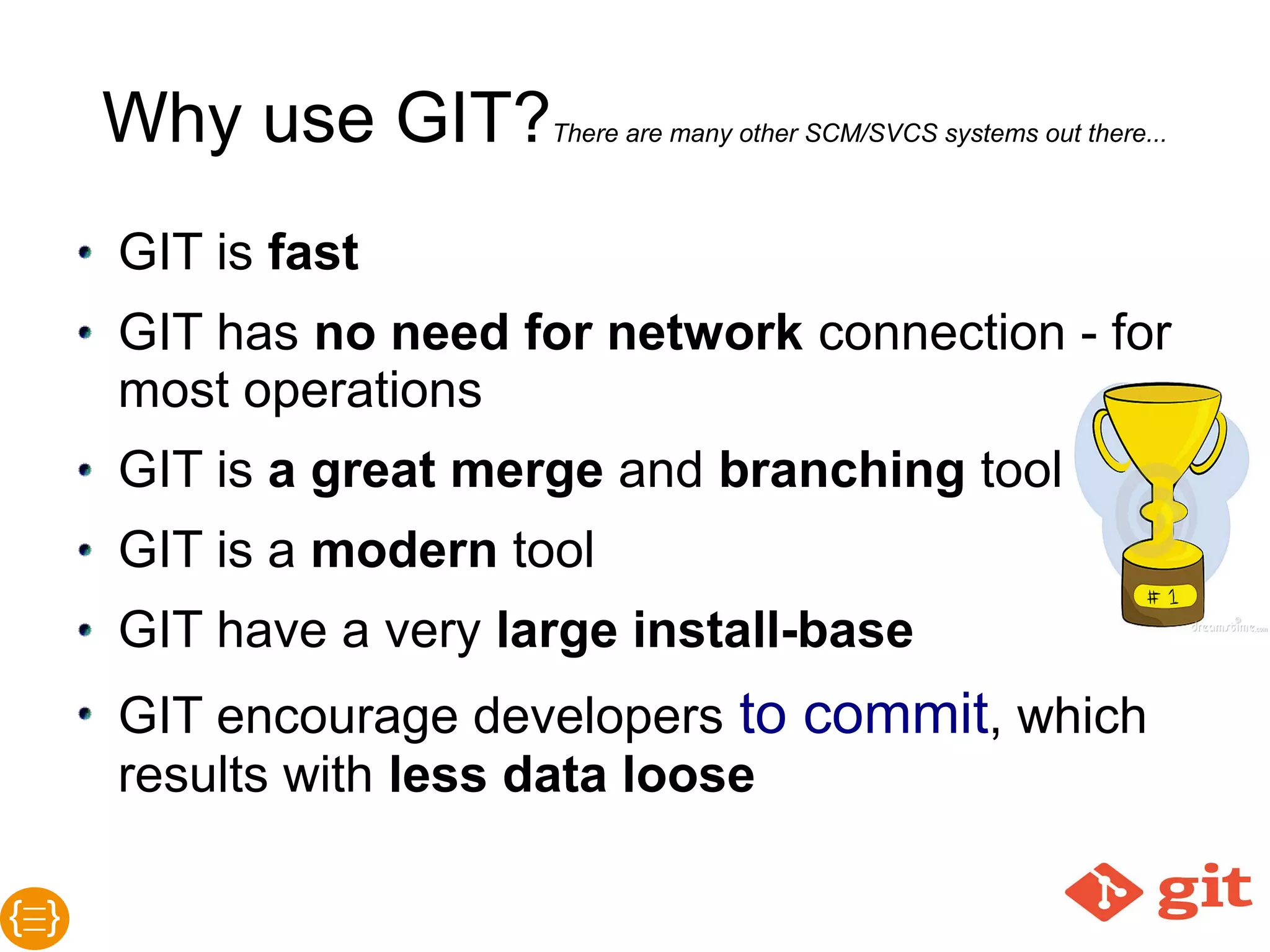 Why use GIT?There are many other SCM/SVCS systems out there...
● GIT is fast
● GIT has no need for network connection -
for most operations
● GIT is a great merge and branching tool
● GIT is a modern tool
● GIT have a very large install-base
● GIT encourage developers to commit, which
results with less data lose
 