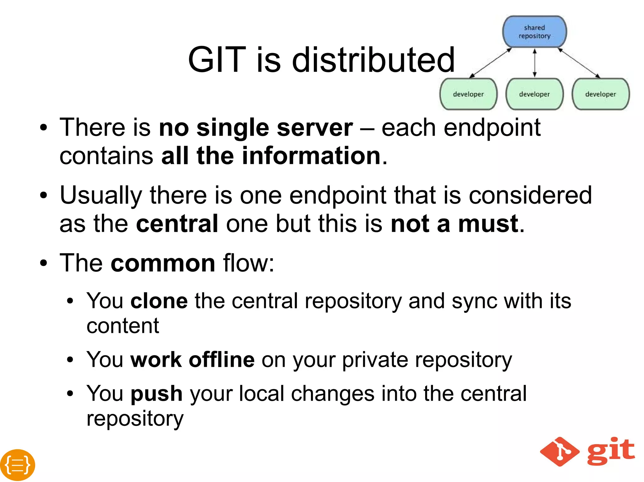 GIT is distributed
● There is no single server – each endpoint
contains all the information.
● Usually there is one endpoint that is considered as
the central one but this is not a must.
● The common flow:
o You clone the central repository and/or sync
with its content
o You work offline on your private repository
o You push your local changes into the central
repository
 