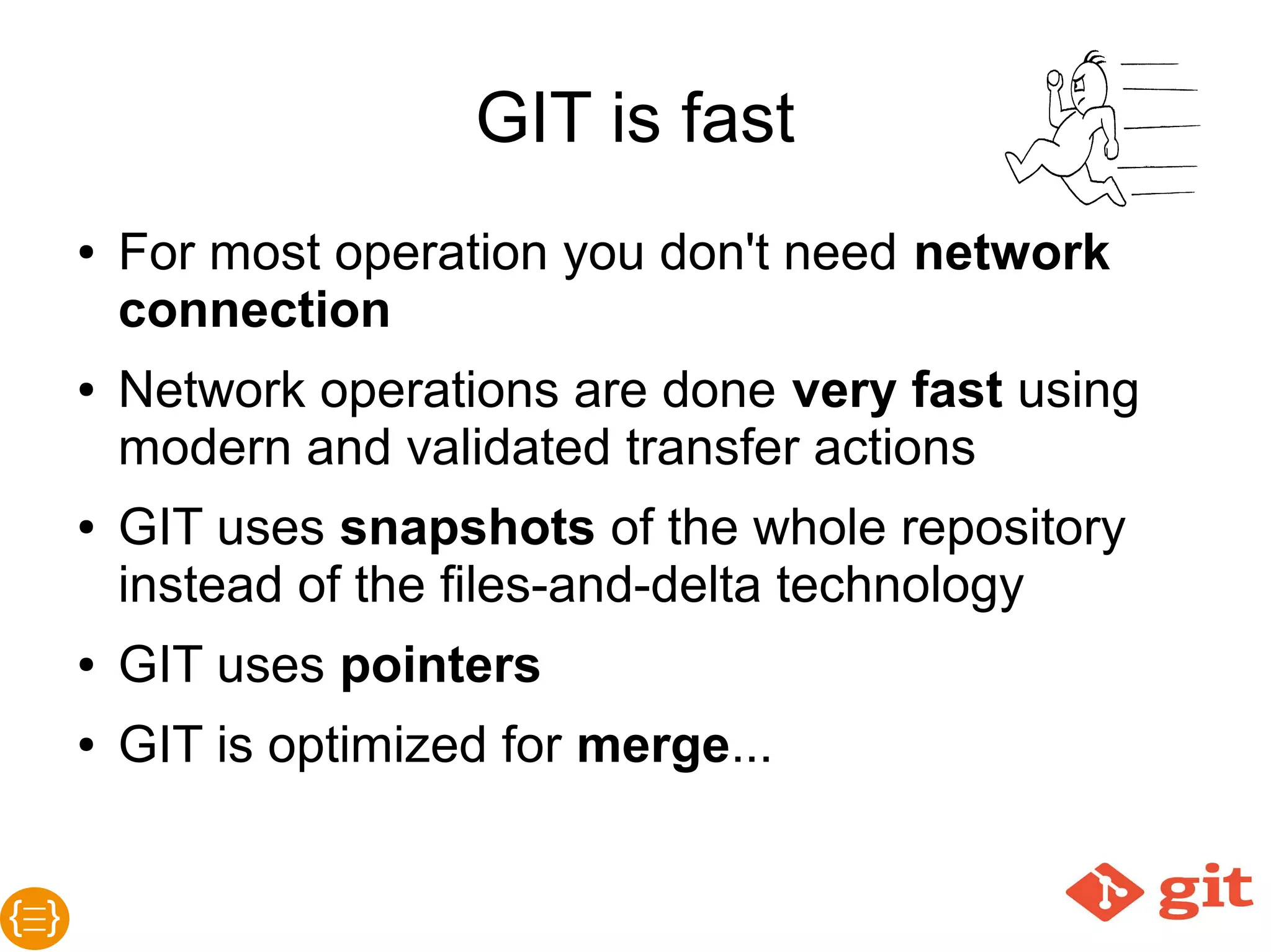 GIT is fast
● For most operations you need no network
connection
● Network operations are done very fast using
modern and validated transfer actions
● GIT uses snapshots of the whole repository
instead of the files-and-delta technology
● GIT uses pointers
● GIT is optimized for merge...
 