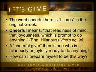 The word cheerful here is “hilaros” in the original Greek. Cheerful  means, “that readiness of mind, that joyousness, which is prompt to do anything.” (Eng. Hilarious)  Vine’s pg. 98 .  A “cheerful giver” then is one who is hilariously or joyfully ready to do anything! How can I prepare myself to be this way? 