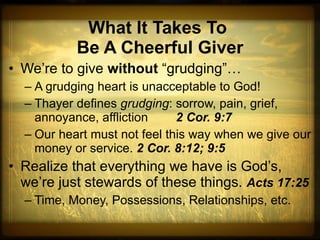 What It Takes To  Be A Cheerful Giver We’re to give  without  “grudging”…  A grudging heart is unacceptable to God! Thayer defines  grudging : sorrow, pain, grief, annoyance, affliction  2 Cor. 9:7 Our heart must not feel this way when we give our money or service.  2 Cor. 8:12; 9:5 Realize that everything we have is God’s, we’re just stewards of these things.  Acts 17:25 Time, Money, Possessions, Relationships, etc. 