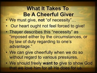 What It Takes To  Be A Cheerful Giver We must give,  not  “of necessity”… Our heart ought not feel forced to give! Thayer describes this “necessity” as “imposed either by the circumstances, or by law of duty regarding to one’s advantage.”  We can give cheerfully when we do so without regard to various pressures. We should freely  want to  give to show God that we love him for all He does for us. 