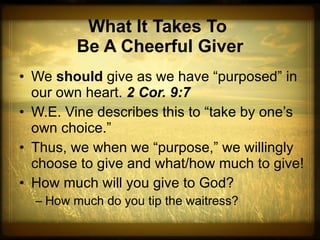What It Takes To  Be A Cheerful Giver We  should  give as we have “purposed” in our own heart.  2 Cor. 9:7 W.E. Vine describes this to “take by one’s own choice.” Thus, we when we “purpose,” we willingly choose to give and what/how much to give! How much will you give to God?  How much do you tip the waitress? 