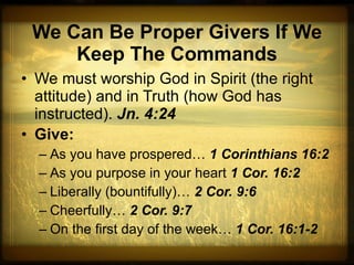 We Can Be Proper Givers If We Keep The Commands We must worship God in Spirit (the right attitude) and in Truth (how God has instructed).  Jn. 4:24 Give: As you have prospered…  1 Corinthians 16:2 As you purpose in your heart  1 Cor. 16:2 Liberally (bountifully)…  2 Cor. 9:6 Cheerfully…  2 Cor. 9:7 On the first day of the week…  1 Cor. 16:1-2 