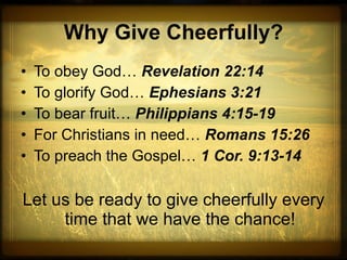 Why Give Cheerfully? To obey God…  Revelation 22:14 To glorify God…  Ephesians 3:21 To bear fruit…  Philippians 4:15-19 For Christians in need…  Romans 15:26 To preach the Gospel…  1 Cor. 9:13-14 Let us be ready to give cheerfully every time that we have the chance! 