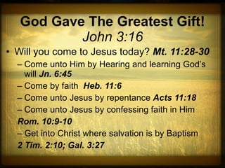 God Gave The Greatest Gift! John 3:16 Will you come to Jesus today?  Mt. 11:28-30 Come unto Him by Hearing and learning God’s will  Jn. 6:45 Come by faith  Heb. 11:6 Come unto Jesus by repentance  Acts 11:18 Come unto Jesus by confessing faith in Him  Rom. 10:9-10 Get into Christ where salvation is by Baptism 2 Tim. 2:10; Gal. 3:27 