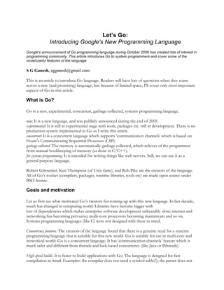 Let’s Go:
Introducing Google's New Programming Language		
Google's announcement of Go programming language during October 2009 has created lots of interest in
programming community. This article introduces Go to system programmers and cover some of the
novel/useful features of the language.
S G Ganesh, sgganesh@gmail.com
This is an article to introduce Go language. Readers will have lots of questions when they come
across a new (and promising) language, but because of limited space, I’ll cover only most important
aspects of Go in this article.
What is Go?
Go is a new, experimental, concurrent, garbage-collected, systems programming language.
new: It is a new language, and was publicly announced during the end of 2009.
experimental: It is still at experimental stage with tools, packages etc. still in development. There is no
production system implemented in Go as I write this article.
concurrent: It is a concurrent language which supports 'communication channels' which is based on
Hoare's Communicating Sequential Processes (CSP).
garbage-collected: The memory is automatically garbage collected, which relieves of the programmer
from manual bookkeeping of memory (as done in C/C++).
for systems-programming: It is intended for writing things like web servers. Still, we can use it as a
general purpose language.
Robert Griesemer, Ken Thompson (of Unix fame), and Rob Pike are the creators of the language.
All of Go’s toolset (compilers, packages, runtime libraries, tools etc) are made open source under
BSD license.
Goals and motivation
Let us first see what motivated Go’s creators for coming up with this new language. In last decade,
much has changed in computing world: Libraries have become bigger with
lots of dependencies which makes enterprise software development unbearably slow; internet and
networking has becoming pervasive; multi-core processors becoming mainstream and so on.
Systems programming languages (like C) were not designed with these in mind.
Concurrency features. The creators of the language found that there is a genuine need for a systems
programming language that is suitable for this new world. Go is suitable for use in multi-core and
networked world: Go is a concurrent language. It has ‘communication channels’ feature which is
much safer and different from threads and lock-based concurrency (like Java or Pthreads).
High-speed builds. It is faster to build applications with Go: The language is designed for fast
compilation in mind. Examples: the compiler does not need a symbol-table(!); the parser does not
 
