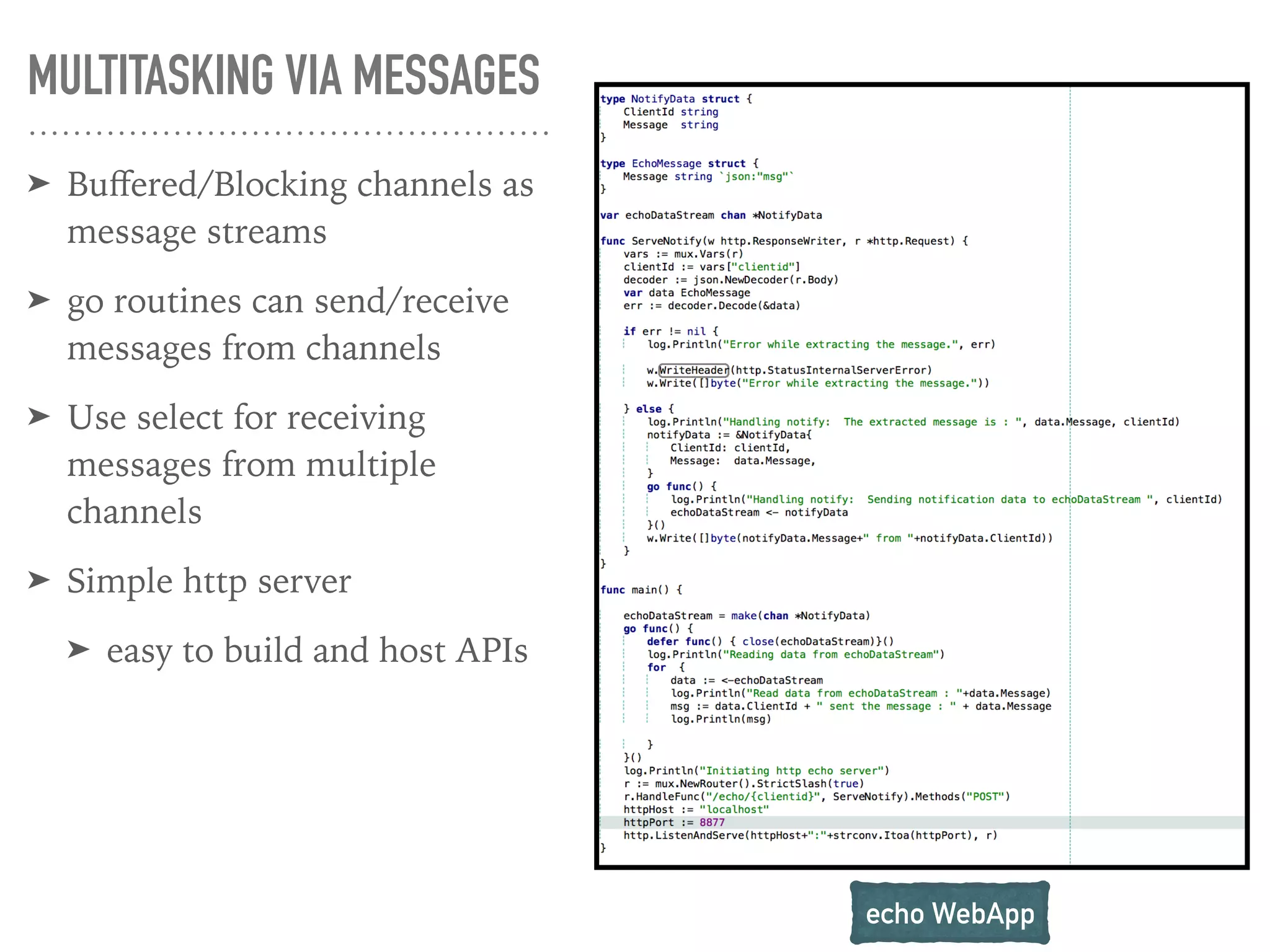 MULTITASKING VIA MESSAGES
➤ Buﬀered/Blocking channels as
message streams
➤ go routines can send/receive
messages from channels
➤ Use select for receiving
messages from multiple
channels
➤ Simple http server
➤ easy to build and host APIs
echo WebApp
 