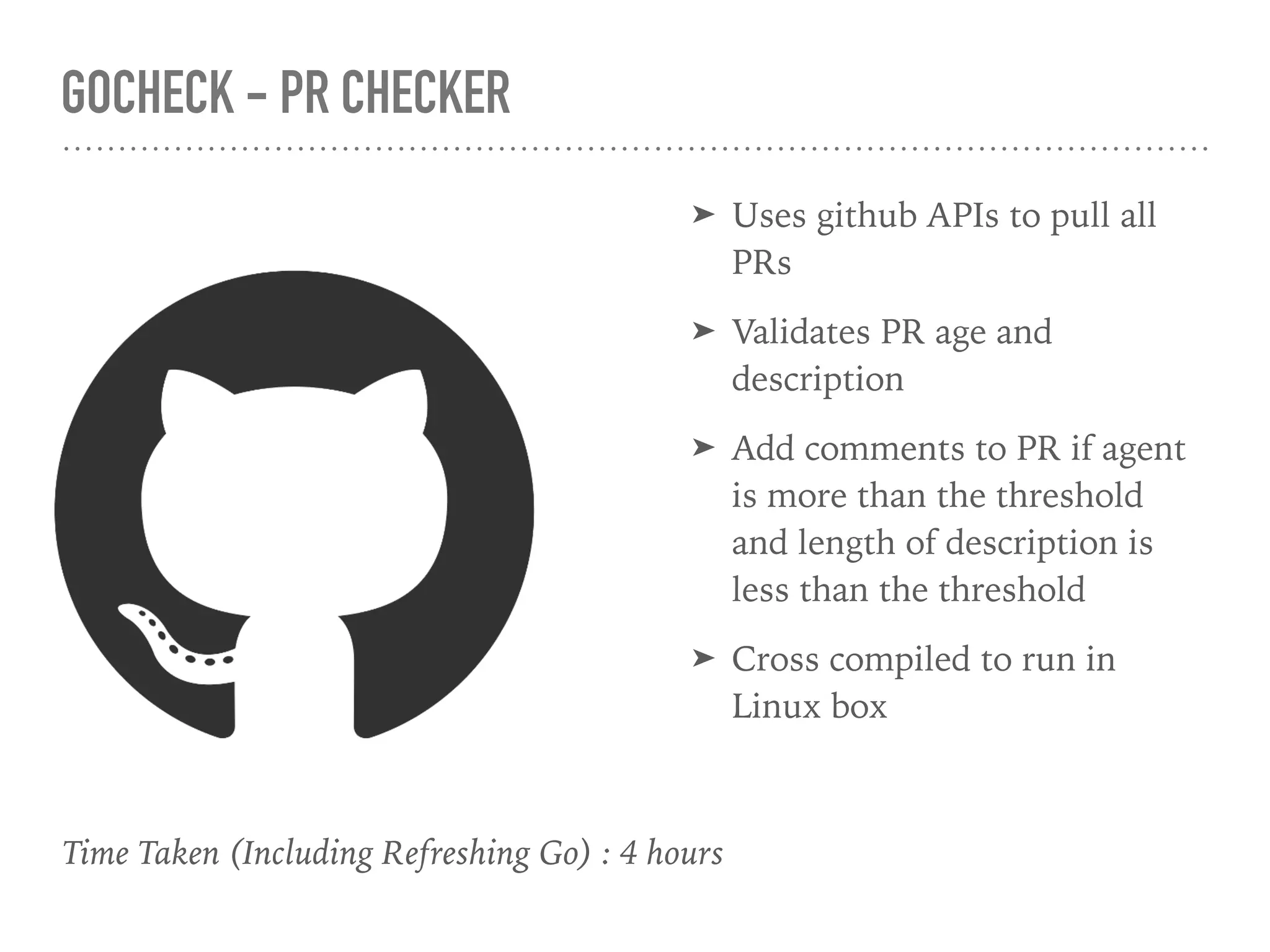 GOCHECK - PR CHECKER
Time Taken (Including Refreshing Go) : 4 hours
➤ Uses github APIs to pull all
PRs
➤ Validates PR age and
description
➤ Add comments to PR if agent
is more than the threshold
and length of description is
less than the threshold
➤ Cross compiled to run in
Linux box
 