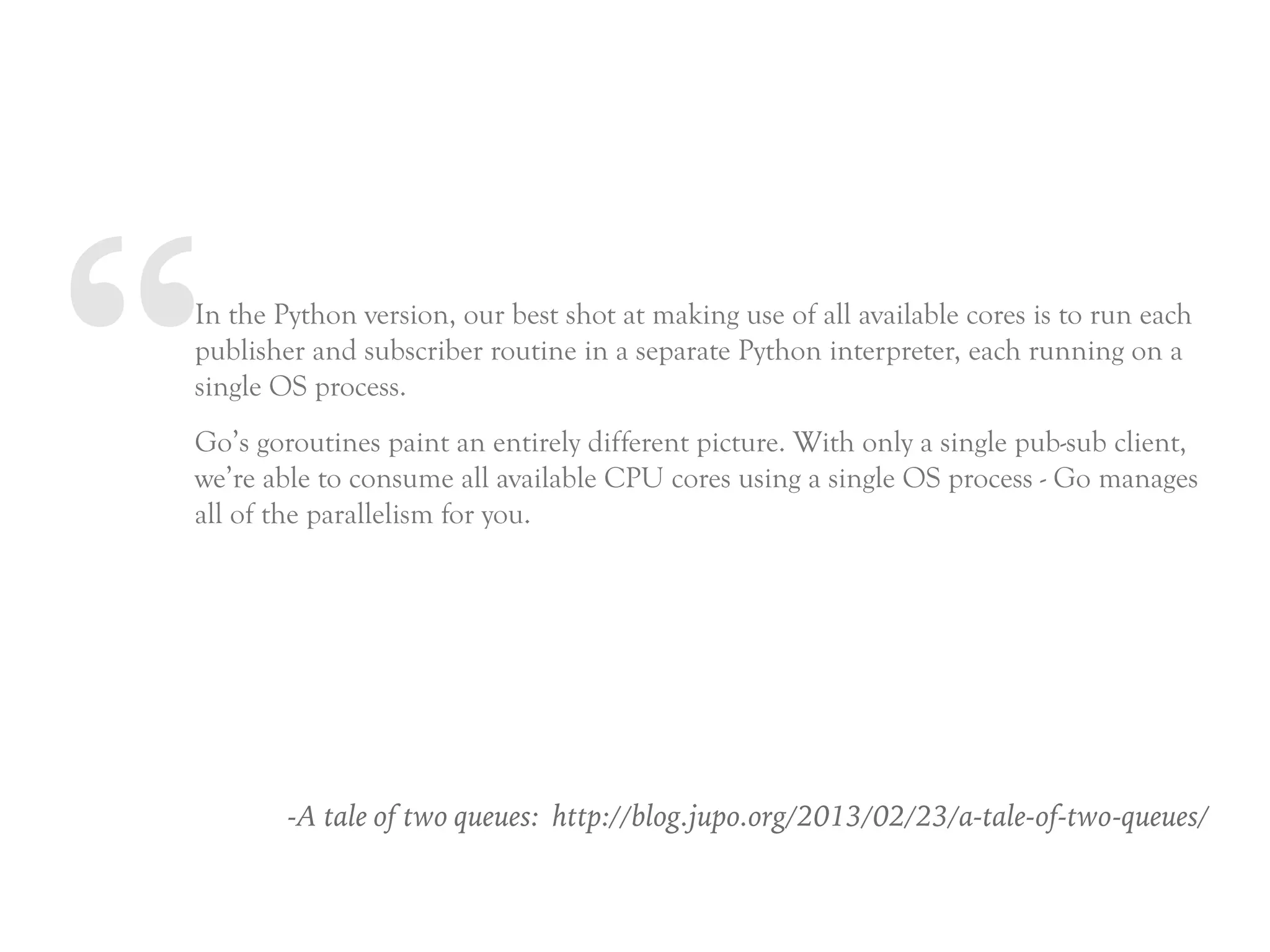 “In the Python version, our best shot at making use of all available cores is to run each
publisher and subscriber routine in a separate Python interpreter, each running on a
single OS process.
Go’s goroutines paint an entirely different picture. With only a single pub-sub client,
we’re able to consume all available CPU cores using a single OS process - Go manages
all of the parallelism for you.
-A tale of two queues: http://blog.jupo.org/2013/02/23/a-tale-of-two-queues/
 