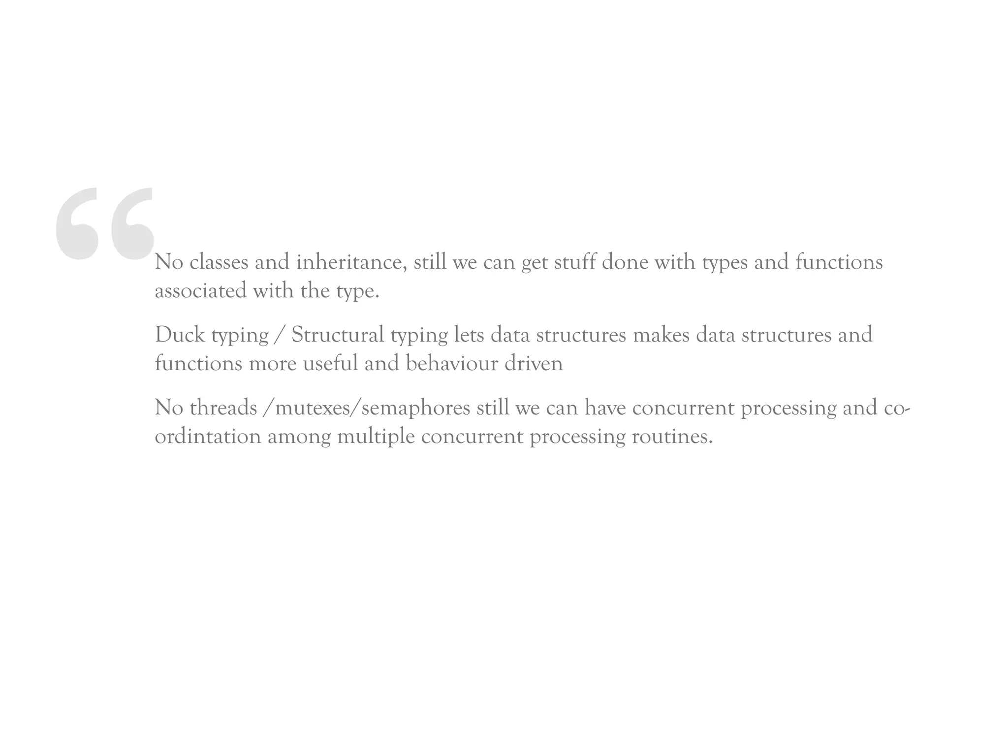 “No classes and inheritance, still we can get stuff done with types and functions
associated with the type.
Duck typing / Structural typing lets data structures makes data structures and
functions more useful and behaviour driven
No threads /mutexes/semaphores still we can have concurrent processing and co-
ordintation among multiple concurrent processing routines.
 