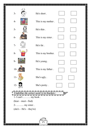 ١١
3- He's short .
4- This is my mother .
5- He's thin .
6- This is my sister .
7- He's fat .
8- This is my brother.
9- He's young .
10- This is my father .
11- She's ugly .
12- She's pretty .
Underline the correct word (s) in brackets :
1- I can't ……… my book .
(hear – meet - find)
2- ……… my sister .
(she's – He's – they're)
 