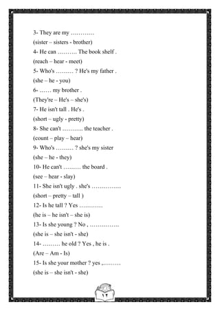 ١٢
3- They are my …………
(sister – sisters - brother)
4- He can ………. The book shelf .
(reach – hear - meet)
5- Who's ……… ? He's my father .
(she – he - you)
6- …… my brother .
(They're – He's – she's)
7- He isn't tall . He's .
(short – ugly - pretty)
8- She can't ……….. the teacher .
(count – play – hear)
9- Who's ……… ? she's my sister
(she – he - they)
10- He can't ……… the board .
(see – hear - slay)
11- She isn't ugly . she's ……………
(short – pretty – tall )
12- Is he tall ? Yes …………
(he is – he isn't – she is)
13- Is she young ? No , ……………
(she is – she isn't - she)
14- ……… he old ? Yes , he is .
(Are – Am - Is)
15- Is she your mother ? yes ,………
(she is – she isn't - she)
 
