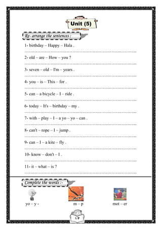 ١٣
Unit (5)
Re- arrange the sentences :
1- birthday – Happy – Hala .
…………………………………………………………………...
2- old – are – How – you ?
…………………………………………………………………...
3- seven – old – I'm – years .
…………………………………………………………………...
4- you – is – This – for .
…………………………………………………………………...
5- can – a bicycle – I – ride .
…………………………………………………………………...
6- today – It's – birthday – my .
…………………………………………………………………...
7- with – play – I – a yo – yo – can .
…………………………………………………………………...
8- can't – rope – I – jump .
…………………………………………………………………...
9- can – I – a kite – fly .
…………………………………………………………………...
10- know – don't – I .
…………………………………………………………………...
11- it – what – is ?
…………………………………………………………………...
Complete the words :-
yo – y - m – p mot – er
 