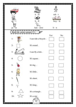 ١٤
c – r k – te rob – t
do – l b – ll bicy – le
ju – ce kan – aroo li – n
Mark the correct answer (√) :
Yes No
1- I can ride a bicycle .
2- It's round .
3- I can fly a kite .
4- It's square .
5- It's big .
6- It's little .
7- It's short .
8- It's long .
9- It's a triangle .
10- It's a star .
 