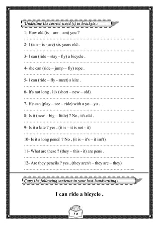 ١٥
Underline the correct word (s) in brackets :
1- How old (is – are – am) you ?
…………………………………………………………………...
2- I (am – is - are) six years old .
…………………………………………………………………...
3- I can (ride – stay - fly) a bicycle .
…………………………………………………………………...
4- she can (ride – jump – fly) rope .
…………………………………………………………………...
5- I can (ride – fly - meet) a kite .
…………………………………………………………………...
6- It's not long . It's (short – new – old)
…………………………………………………………………...
7- He can (play – see – ride) with a yo – yo .
…………………………………………………………………...
8- Is it (new – big – little) ? No , it's old .
…………………………………………………………………...
9- Is it a kite ? yes , (it is – it is not - it)
…………………………………………………………………...
10- Is it a long pencil ? No , (it is – it's – it isn't)
…………………………………………………………………...
11- What are these ? (they – this - it) are pens .
…………………………………………………………………...
12- Are they pencils ? yes , (they aren't – they are – they)
…………………………………………………………………...
Copy the following sentence in your best handwriting :
I can ride a bicycle .
 