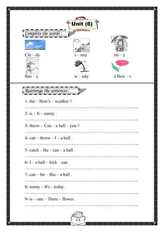 ١٦
Unit (6)
Complete the words :
Clo – dy s – nny rai – y
Sno – y w – ndy a flow – r
Rearrange the sentences :
1- the – How's – weather ?
…………………………………………………………………...
2- is – It – sunny .
…………………………………………………………………...
3- throw – Can – a ball – you ?
…………………………………………………………………...
4- can – throw – I – a ball .
…………………………………………………………………...
5- catch – He – can – a ball .
…………………………………………………………………...
6- I – a ball – kick – can .
…………………………………………………………………...
7- can – hit – She – a ball .
…………………………………………………………………...
8- sunny – It's – today .
…………………………………………………………………...
9- is – one – There – flower .
…………………………………………………………………...
 