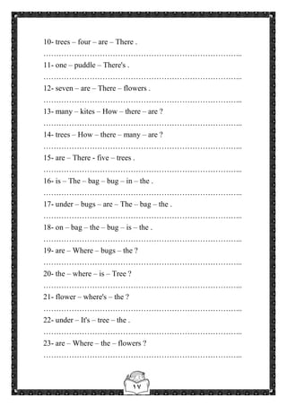 ١٧
10- trees – four – are – There .
…………………………………………………………………...
11- one – puddle – There's .
…………………………………………………………………...
12- seven – are – There – flowers .
…………………………………………………………………...
13- many – kites – How – there – are ?
…………………………………………………………………...
14- trees – How – there – many – are ?
…………………………………………………………………...
15- are – There - five – trees .
…………………………………………………………………...
16- is – The – bag – bug – in – the .
…………………………………………………………………...
17- under – bugs – are – The – bag – the .
…………………………………………………………………...
18- on – bag – the – bug – is – the .
…………………………………………………………………...
19- are – Where – bugs – the ?
…………………………………………………………………...
20- the – where – is – Tree ?
…………………………………………………………………...
21- flower – where's – the ?
…………………………………………………………………...
22- under – It's – tree – the .
…………………………………………………………………...
23- are – Where – the – flowers ?
…………………………………………………………………...
 