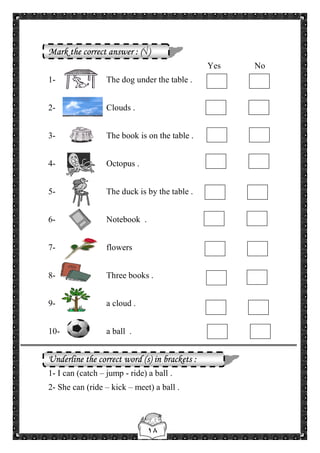 ١٨
Mark the correct answer : (√)
Yes No
1- The dog under the table .
2- Clouds .
3- The book is on the table .
4- Octopus .
5- The duck is by the table .
6- Notebook .
7- flowers
8- Three books .
9- a cloud .
10- a ball .
Underline the correct word (s) in brackets :
1- I can (catch – jump - ride) a ball .
2- She can (ride – kick – meet) a ball .
 