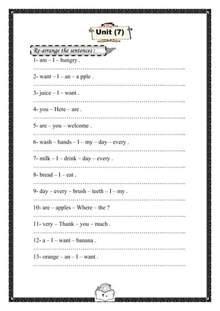 ٢٠
Unit (7)
Re-arrange the sentences :
1- am – I – hungry .
…………………………………………………………………...
2- want – I – an – a pple .
…………………………………………………………………...
3- juice – I – want .
…………………………………………………………………...
4- you – Here – are .
…………………………………………………………………...
5- are – you – welcome .
…………………………………………………………………...
6- wash – hands – I – my – day – every .
…………………………………………………………………...
7- milk – I – drink – day – every .
…………………………………………………………………...
8- bread – I – eat .
…………………………………………………………………...
9- day – every – brush – teeth – I – my .
…………………………………………………………………...
10- are – apples – Where – the ?
…………………………………………………………………...
11- very – Thank – you – much .
…………………………………………………………………...
12- a – I – want – banana .
…………………………………………………………………...
13- orange – an – I – want .
…………………………………………………………………...
 