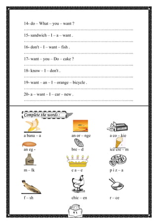 ٢١
14- do – What – you – want ?
…………………………………………………………………...
15- sandwich – I – a – want .
…………………………………………………………………...
16- don't – I – want – fish .
…………………………………………………………………...
17- want – you – Do – cake ?
…………………………………………………………………...
18- know – I – don't .
…………………………………………………………………...
19- want – an – I – orange – bicycle .
…………………………………………………………………...
20- a – want – I – car – new .
…………………………………………………………………...
Complete the words :
a bana – a an or – nge a co – kie
an eg - bre – d ice cre – m
m – lk c a – e p i z – a
f – sh chic – en r – ce
 