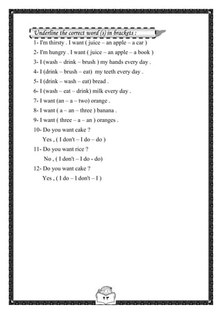 ٢٣
Underline the correct word (s) in brackets :
1- I'm thirsty . I want ( juice – an apple – a car )
2- I'm hungry . I want ( juice – an apple – a book )
3- I (wash – drink – brush ) my hands every day .
4- I (drink – brush – eat) my teeth every day .
5- I (drink – wash – eat) bread .
6- I (wash – eat – drink) milk every day .
7- I want (an – a – two) orange .
8- I want ( a – an – three ) banana .
9- I want ( three – a – an ) oranges .
10- Do you want cake ?
Yes , ( I don't – I do – do )
11- Do you want rice ?
No , ( I don't – I do - do)
12- Do you want cake ?
Yes , ( I do – I don't – I )
 