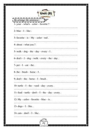 ٢٤
Unit (8)
Re-arrange the sentences :
1- your – what's – color – favorite ?
…………………………………………………………………...
2- blue – I – like .
…………………………………………………………………...
3- favorite – is – My – color – red .
…………………………………………………………………...
4- about – what you ?
…………………………………………………………………...
5- walk – dog – the – day – every – I .
…………………………………………………………………...
6- don't – I – dog – walk – every – the – day .
…………………………………………………………………...
7- pet – I – cat – the .
…………………………………………………………………...
8- the – brush – horse – I .
…………………………………………………………………...
9- don't – the – horse – I – brush .
…………………………………………………………………...
10- turtle – I – the – veed – day – every .
…………………………………………………………………...
11- feed – turtle – don't – I – the – day – every .
…………………………………………………………………...
12- My – color – favorite – blue – is .
…………………………………………………………………...
13- dogs – I – like .
…………………………………………………………………...
14- cats – don't – I – like .
…………………………………………………………………...
 