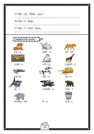 ٢٥
15- like – do – What – you ?
…………………………………………………………………...
16- like – I – frogs .
…………………………………………………………………...
17- like – I – don't – bears .
…………………………………………………………………...
Complete the words :
a d – g arab – it ali – erf
a turt – e a fr – g a giraf – e
a b- rd hor – e ali - n
ac – t a monk – y a be – r
an elep – ant b – x wat – r
 