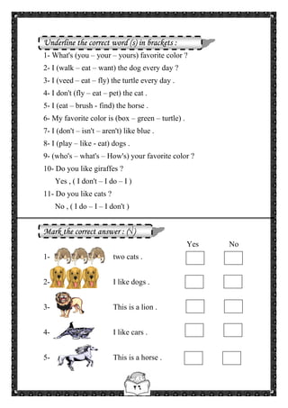 ٢٦
Underline the correct word (s) in brackets :
1- What's (you – your – yours) favorite color ?
2- I (walk – eat – want) the dog every day ?
3- I (veed – eat – fly) the turtle every day .
4- I don't (fly – eat – pet) the cat .
5- I (eat – brush - find) the horse .
6- My favorite color is (box – green – turtle) .
7- I (don't – isn't – aren't) like blue .
8- I (play – like - eat) dogs .
9- (who's – what's – How's) your favorite color ?
10- Do you like giraffes ?
Yes , ( I don't – I do – I )
11- Do you like cats ?
No , ( I do – I – I don't )
Mark the correct answer : (√)
Yes No
1- two cats .
2- I like dogs .
3- This is a lion .
4- I like cars .
5- This is a horse .
 