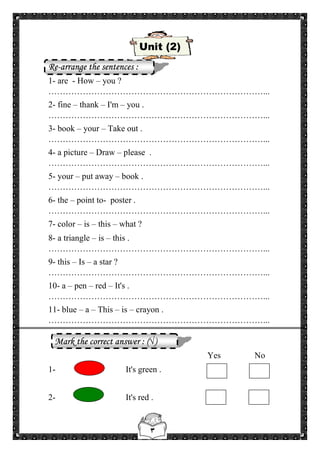 ٣
Unit (2)
Re-arrange the sentences :
1- are - How – you ?
…………………………………………………………………...
2- fine – thank – I'm – you .
…………………………………………………………………...
3- book – your – Take out .
…………………………………………………………………...
4- a picture – Draw – please .
…………………………………………………………………...
5- your – put away – book .
…………………………………………………………………...
6- the – point to- poster .
…………………………………………………………………...
7- color – is – this – what ?
8- a triangle – is – this .
…………………………………………………………………...
9- this – Is – a star ?
…………………………………………………………………...
10- a – pen – red – It's .
…………………………………………………………………...
11- blue – a – This – is – crayon .
…………………………………………………………………...
Mark the correct answer : (√)
Yes No
1- It's green .
2- It's red .
 