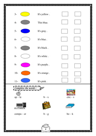 ٤
3- It's yellow .
4- This blue.
5- It's gray .
6- It's blue .
7- It's black .
8- It's white .
9- It's purple .
10- It's orange .
11- It's pink .
Complete the words :
ap – le b – x circ – s
compu – er b – g bo – k
 