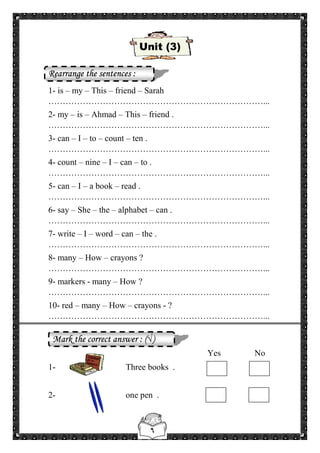٦
Unit (3)
Rearrange the sentences :
1- is – my – This – friend – Sarah
…………………………………………………………………...
2- my – is – Ahmad – This – friend .
…………………………………………………………………...
3- can – I – to – count – ten .
…………………………………………………………………...
4- count – nine – I – can – to .
…………………………………………………………………...
5- can – I – a book – read .
…………………………………………………………………...
6- say – She – the – alphabet – can .
…………………………………………………………………...
7- write – I – word – can – the .
…………………………………………………………………...
8- many – How – crayons ?
…………………………………………………………………...
9- markers - many – How ?
…………………………………………………………………...
10- red – many – How – crayons - ?
…………………………………………………………………...
Mark the correct answer : (√)
Yes No
1- Three books .
2- one pen .
 