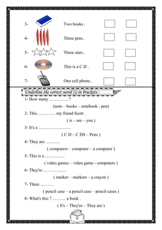 ٧
3- Two books .
4- Three pens .
5- Three stars .
6- This is a C D .
7- One cell phone .
Underline the correct word (s) in brackets :
1- How many …………. ?
(note – books – notebook - pen)
2- This ………… my friend Scott .
( is – are – you )
3- It's a …………………..
( C D – C DS – Pens )
4- They are ……….
( computers – computer – a computer )
5- This is a …………..
( video games – video game - computers )
6- They're …………….
( marker – markers – a crayon )
7- Three ………
( pencil case – a pencil case – pencil cases )
8- What's this ? ……… a book .
( It's – They're – They are )
 