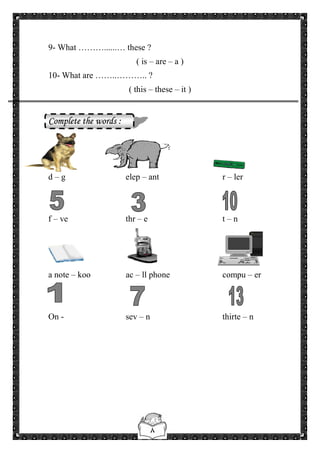 ٨
9- What ………......… these ?
( is – are – a )
10- What are ……..……….. ?
( this – these – it )
Complete the words :
d – g elep – ant r – ler
f – ve thr – e t – n
a note – koo ac – ll phone compu – er
On - sev – n thirte – n
 