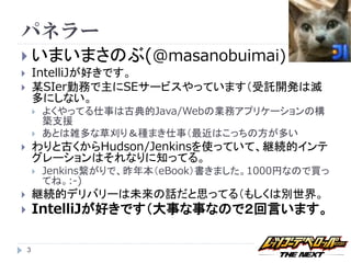 パネラー
 いまいまさのぶ(@masanobuimai)
       IntelliJが好きです。
       某SIer勤務で主にSEサービスやっています（受託開発は滅
        多にしない。
           よくやってる仕事は古典的Java/Webの業務アプリケーションの構
            築支援
           あとは雑多な草刈り＆種まき仕事（最近はこっちの方が多い
       わりと古くからHudson/Jenkinsを使っていて、継続的インテ
        グレーションはそれなりに知ってる。
           Jenkins繋がりで、昨年本（eBook）書きました。1000円なので買っ
            てね。:-)
       継続的デリバリーは未来の話だと思ってる（もしくは別世界。
       IntelliJが好きです（大事な事なので２回言います。

    3
 