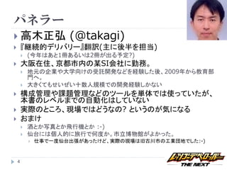 パネラー
 高木正弘                 (@takagi)
       『継続的デリバリー』翻訳(主に後半を担当)
           (今年はあと1冊あるいは2冊が出る予定?)
       大阪在住、京都市内の某SI会社に勤務。
           地元の企業や大学向けの受託開発などを経験した後、2009年から教育部
            門へ。
           大きくてもせいぜい十数人規模での開発経験しかない
       構成管理や課題管理などのツールを単体では使っていたが、
        本書のレベルまでの自動化はしていない
       実際のところ、現場ではどうなの? というのが気になる
       おまけ
           酒とか写真とか飛行機とか :-)
           仙台には個人的に旅行で何度か。市立博物館がよかった。
               仕事で一度仙台出張があったけど、実際の現場は旧古川市の工業団地でした:-)



    4
 