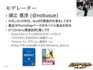 モデレーター
 須江            信洋 (@nobusue)
       かれこれ10年位、JavaEE関連の仕事をしてます
       最近はPhoneGapベースのモバイル製品を担当
       G*(Groovy関連技術)推しです
           Groovyコミュニティ(JGGUG)サポートスタッフ
           「プログラミングGROOVY」執筆チーム
           「Groovy イン・アクション」翻訳チーム
           Groovyで作ったBot飼ってます(@hatena_groovy)




    6
 
