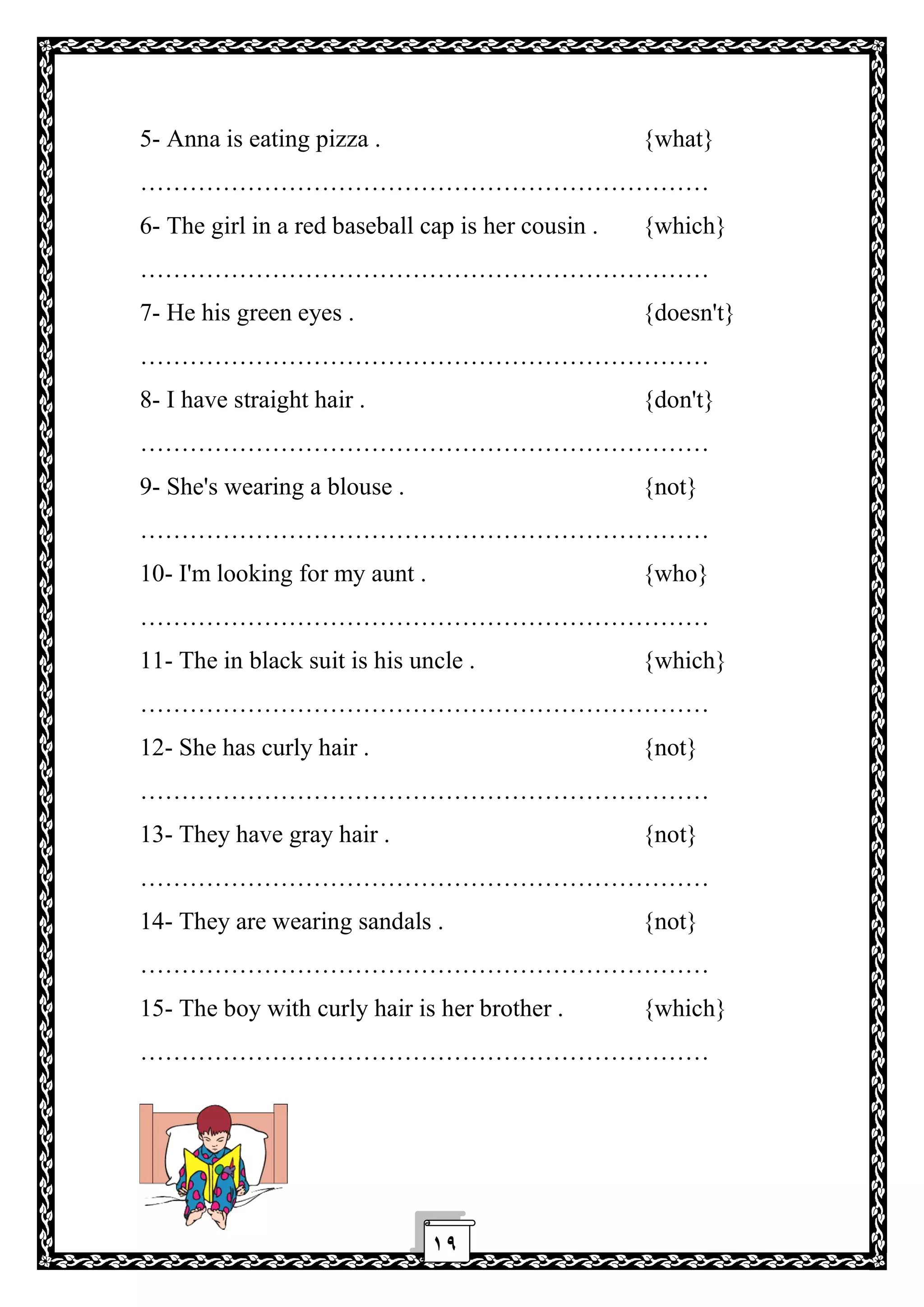 ١٩
5- Anna is eating pizza . {what}
……………………………………………………………
6- The girl in a red baseball cap is her cousin . {which}
……………………………………………………………
7- He his green eyes . {doesn't}
……………………………………………………………
8- I have straight hair . {don't}
……………………………………………………………
9- She's wearing a blouse . {not}
……………………………………………………………
10- I'm looking for my aunt . {who}
……………………………………………………………
11- The in black suit is his uncle . {which}
……………………………………………………………
12- She has curly hair . {not}
……………………………………………………………
13- They have gray hair . {not}
……………………………………………………………
14- They are wearing sandals . {not}
……………………………………………………………
15- The boy with curly hair is her brother . {which}
……………………………………………………………
 