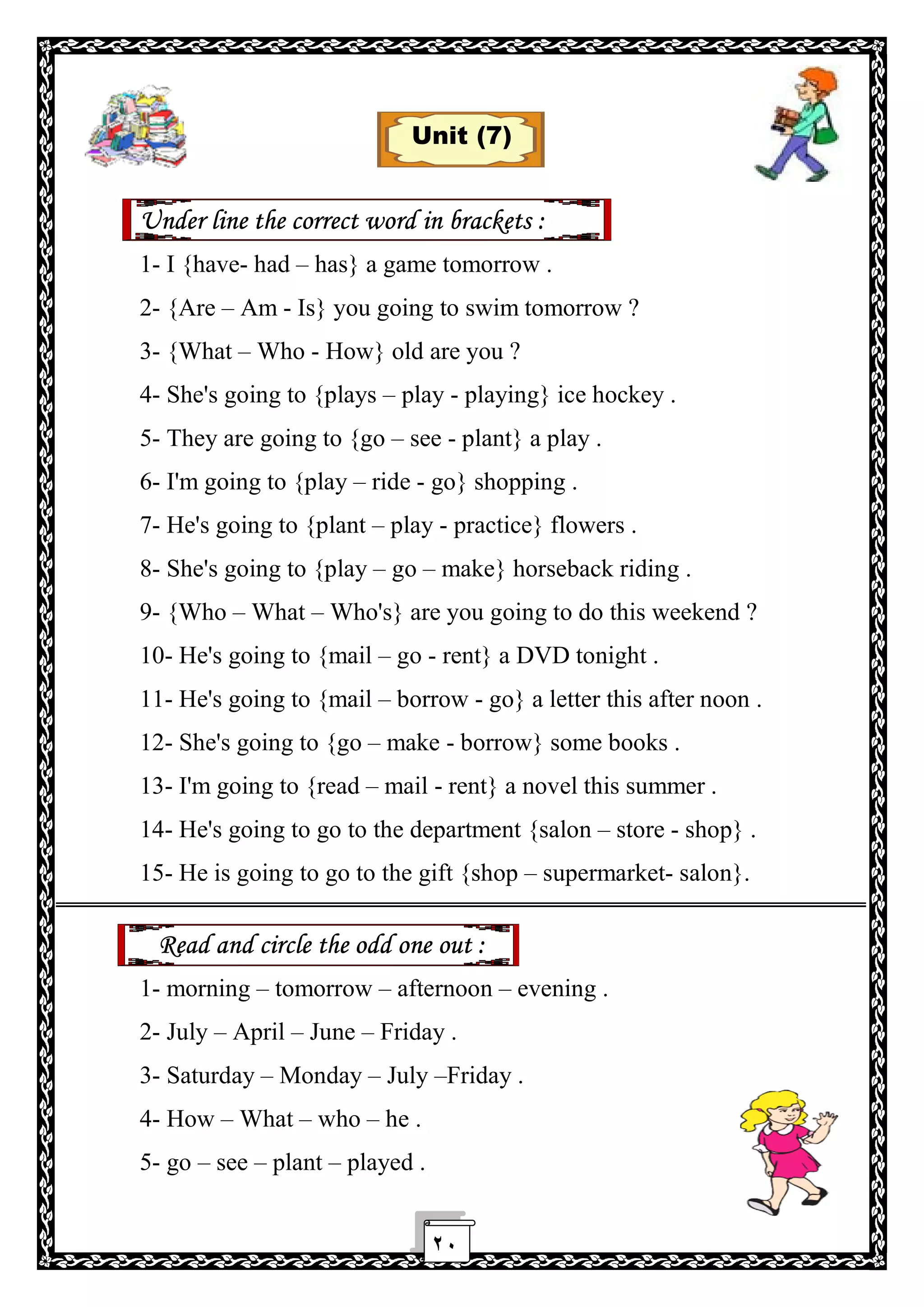 ٢٠
Unit (7)
Under line the correct word in brackets :
1- I {have- had – has} a game tomorrow .
2- {Are – Am - Is} you going to swim tomorrow ?
3- {What – Who - How} old are you ?
4- She's going to {plays – play - playing} ice hockey .
5- They are going to {go – see - plant} a play .
6- I'm going to {play – ride - go} shopping .
7- He's going to {plant – play - practice} flowers .
8- She's going to {play – go – make} horseback riding .
9- {Who – What – Who's} are you going to do this weekend ?
10- He's going to {mail – go - rent} a DVD tonight .
11- He's going to {mail – borrow - go} a letter this after noon .
12- She's going to {go – make - borrow} some books .
13- I'm going to {read – mail - rent} a novel this summer .
14- He's going to go to the department {salon – store - shop} .
15- He is going to go to the gift {shop – supermarket- salon}.
Read and circle the odd one out :
1- morning – tomorrow – afternoon – evening .
2- July – April – June – Friday .
3- Saturday – Monday – July –Friday .
4- How – What – who – he .
5- go – see – plant – played .
 