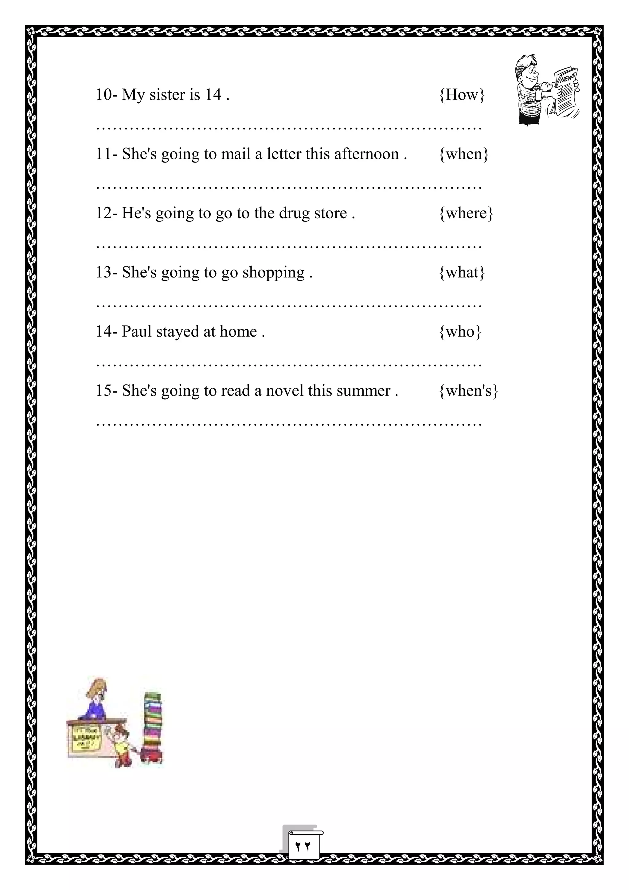 ٢٢
10- My sister is 14 . {How}
……………………………………………………………
11- She's going to mail a letter this afternoon . {when}
……………………………………………………………
12- He's going to go to the drug store . {where}
……………………………………………………………
13- She's going to go shopping . {what}
……………………………………………………………
14- Paul stayed at home . {who}
……………………………………………………………
15- She's going to read a novel this summer . {when's}
……………………………………………………………
 