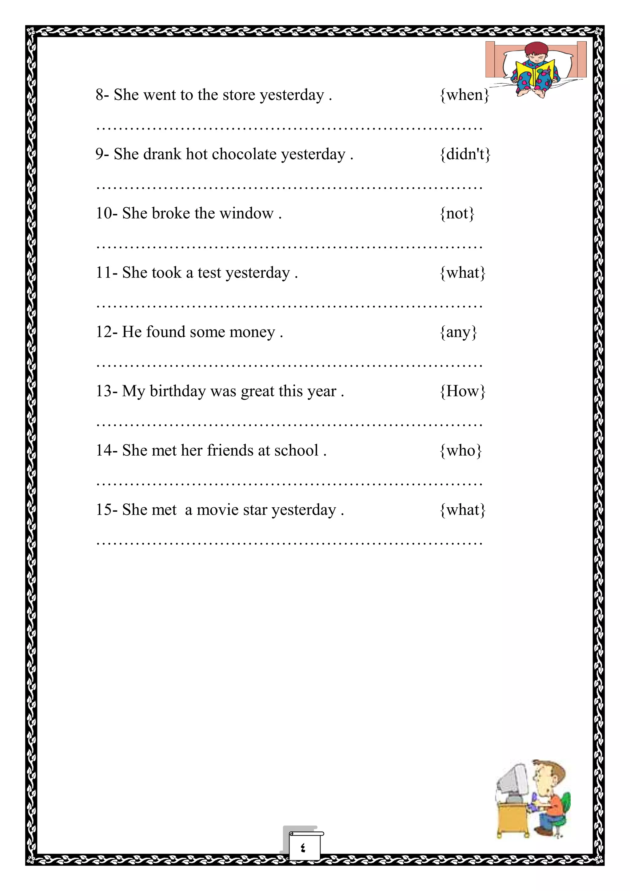 ٤
8- She went to the store yesterday . {when}
……………………………………………………………
9- She drank hot chocolate yesterday . {didn't}
……………………………………………………………
10- She broke the window . {not}
……………………………………………………………
11- She took a test yesterday . {what}
……………………………………………………………
12- He found some money . {any}
……………………………………………………………
13- My birthday was great this year . {How}
……………………………………………………………
14- She met her friends at school . {who}
……………………………………………………………
15- She met a movie star yesterday . {what}
……………………………………………………………
 