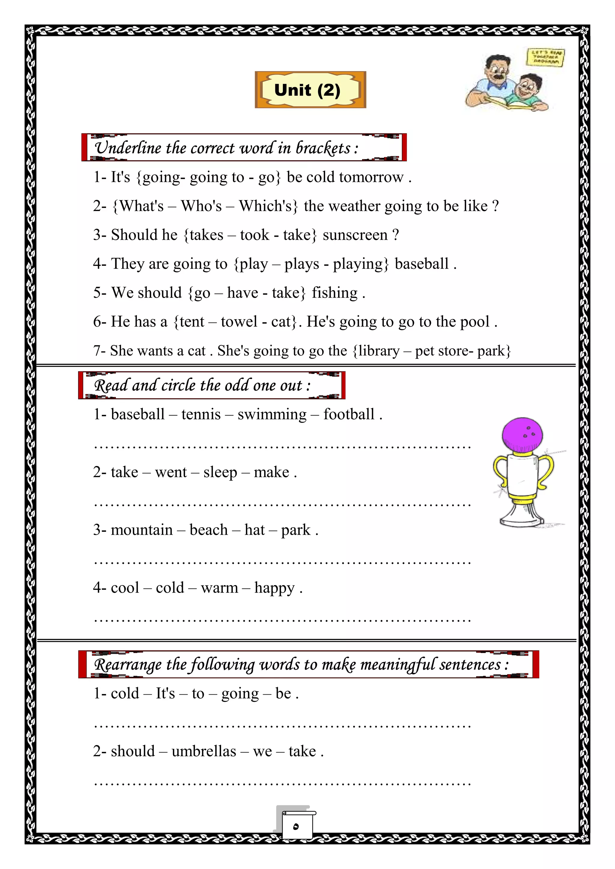 ٥
Unit (2)
Underline the correct word in brackets :
1- It's {going- going to - go} be cold tomorrow .
2- {What's – Who's – Which's} the weather going to be like ?
3- Should he {takes – took - take} sunscreen ?
4- They are going to {play – plays - playing} baseball .
5- We should {go – have - take} fishing .
6- He has a {tent – towel - cat}. He's going to go to the pool .
7- She wants a cat . She's going to go the {library – pet store- park}
Read and circle the odd one out :
1- baseball – tennis – swimming – football .
……………………………………………………………
2- take – went – sleep – make .
……………………………………………………………
3- mountain – beach – hat – park .
……………………………………………………………
4- cool – cold – warm – happy .
……………………………………………………………
Rearrange the following words to make meaningful sentences :
1- cold – It's – to – going – be .
……………………………………………………………
2- should – umbrellas – we – take .
……………………………………………………………
 