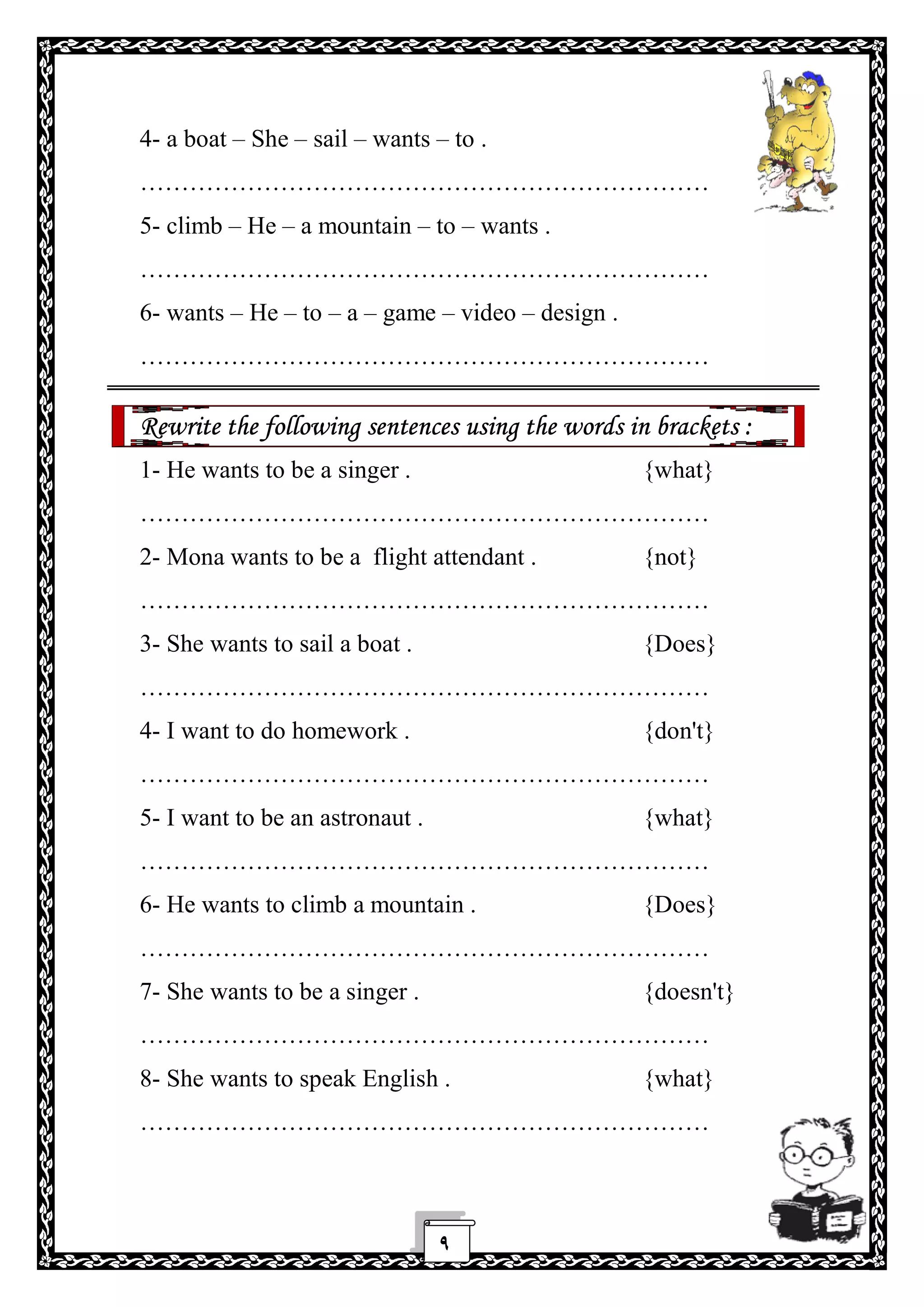 ٩
4- a boat – She – sail – wants – to .
……………………………………………………………
5- climb – He – a mountain – to – wants .
……………………………………………………………
6- wants – He – to – a – game – video – design .
……………………………………………………………
Rewrite the following sentences using the words in brackets :
1- He wants to be a singer . {what}
……………………………………………………………
2- Mona wants to be a flight attendant . {not}
……………………………………………………………
3- She wants to sail a boat . {Does}
……………………………………………………………
4- I want to do homework . {don't}
……………………………………………………………
5- I want to be an astronaut . {what}
……………………………………………………………
6- He wants to climb a mountain . {Does}
……………………………………………………………
7- She wants to be a singer . {doesn't}
……………………………………………………………
8- She wants to speak English . {what}
……………………………………………………………
 