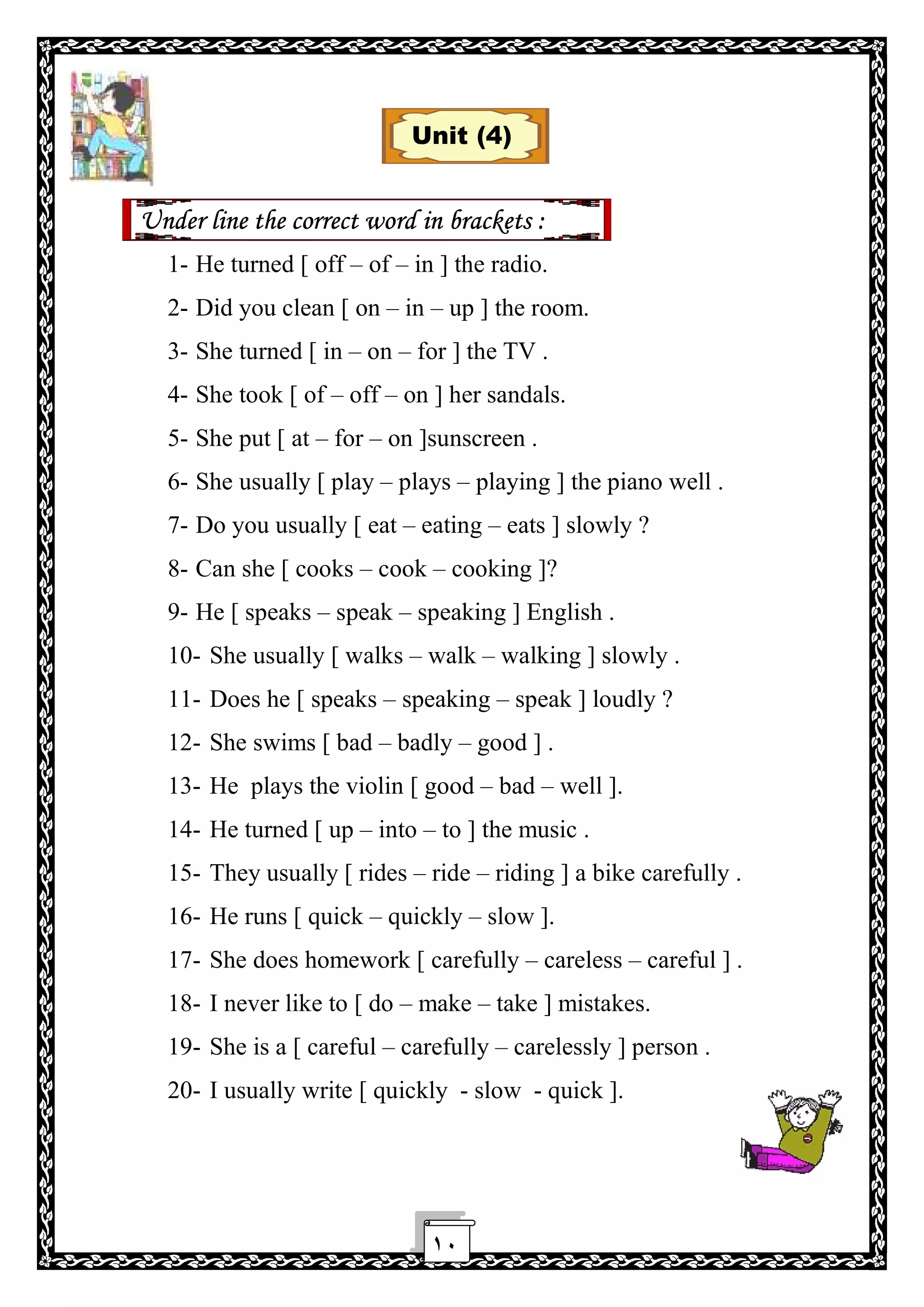 ١٠
Unit (4)
Under line the correct word in brackets :
1- He turned [ off – of – in ] the radio.
2- Did you clean [ on – in – up ] the room.
3- She turned [ in – on – for ] the TV .
4- She took [ of – off – on ] her sandals.
5- She put [ at – for – on ]sunscreen .
6- She usually [ play – plays – playing ] the piano well .
7- Do you usually [ eat – eating – eats ] slowly ?
8- Can she [ cooks – cook – cooking ]?
9- He [ speaks – speak – speaking ] English .
10- She usually [ walks – walk – walking ] slowly .
11- Does he [ speaks – speaking – speak ] loudly ?
12- She swims [ bad – badly – good ] .
13- He plays the violin [ good – bad – well ].
14- He turned [ up – into – to ] the music .
15- They usually [ rides – ride – riding ] a bike carefully .
16- He runs [ quick – quickly – slow ].
17- She does homework [ carefully – careless – careful ] .
18- I never like to [ do – make – take ] mistakes.
19- She is a [ careful – carefully – carelessly ] person .
20- I usually write [ quickly - slow - quick ].
 