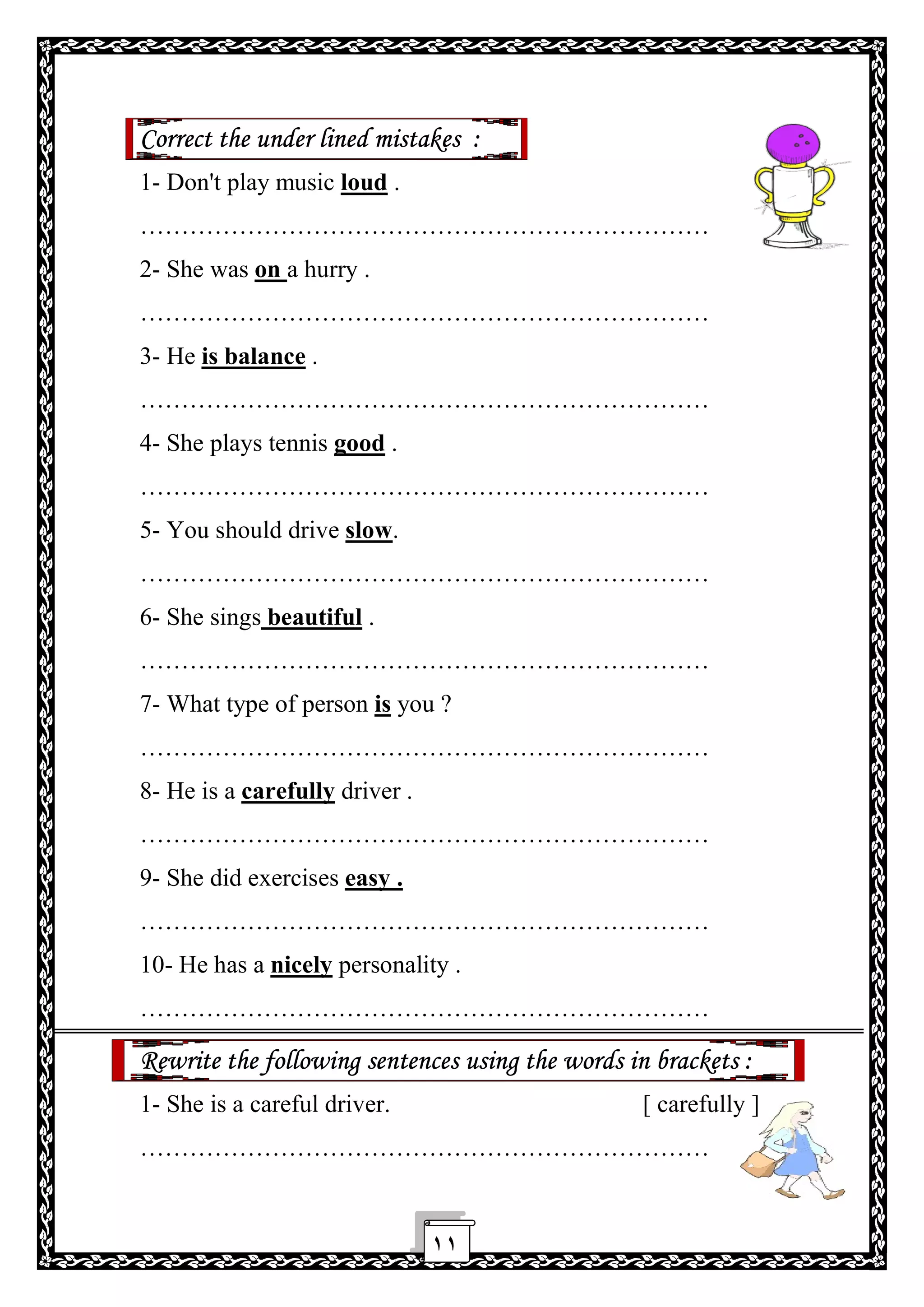 ١١
Correct the under lined mistakes :
1- Don't play music loud .
……………………………………………………………
2- She was on a hurry .
……………………………………………………………
3- He is balance .
……………………………………………………………
4- She plays tennis good .
……………………………………………………………
5- You should drive slow.
……………………………………………………………
6- She sings beautiful .
……………………………………………………………
7- What type of person is you ?
……………………………………………………………
8- He is a carefully driver .
……………………………………………………………
9- She did exercises easy .
……………………………………………………………
10- He has a nicely personality .
……………………………………………………………
Rewrite the following sentences using the words in brackets :
1- She is a careful driver. [ carefully ]
……………………………………………………………
 