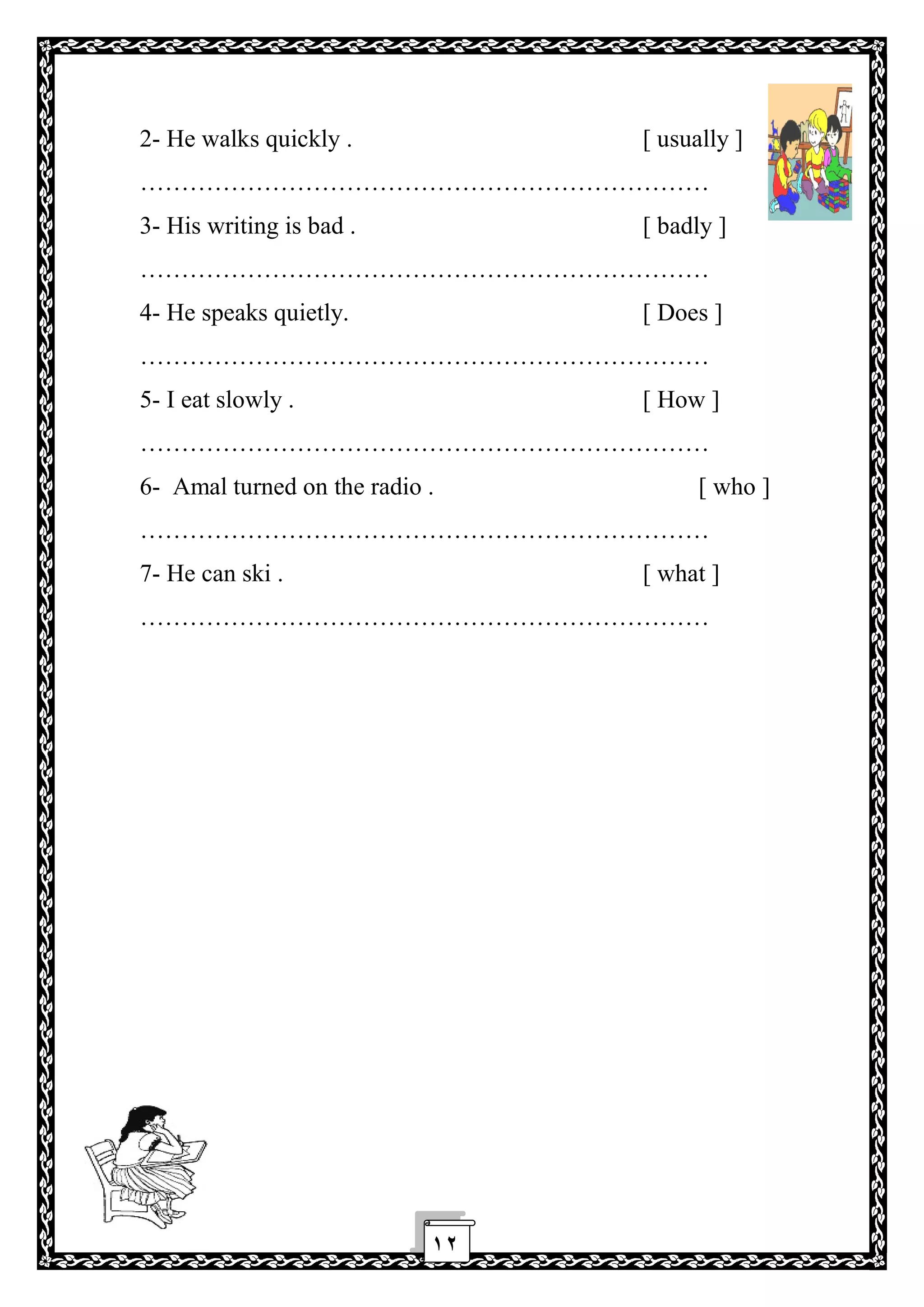١٢
2- He walks quickly . [ usually ]
……………………………………………………………
3- His writing is bad . [ badly ]
……………………………………………………………
4- He speaks quietly. [ Does ]
……………………………………………………………
5- I eat slowly . [ How ]
……………………………………………………………
6- Amal turned on the radio . [ who ]
……………………………………………………………
7- He can ski . [ what ]
……………………………………………………………
 