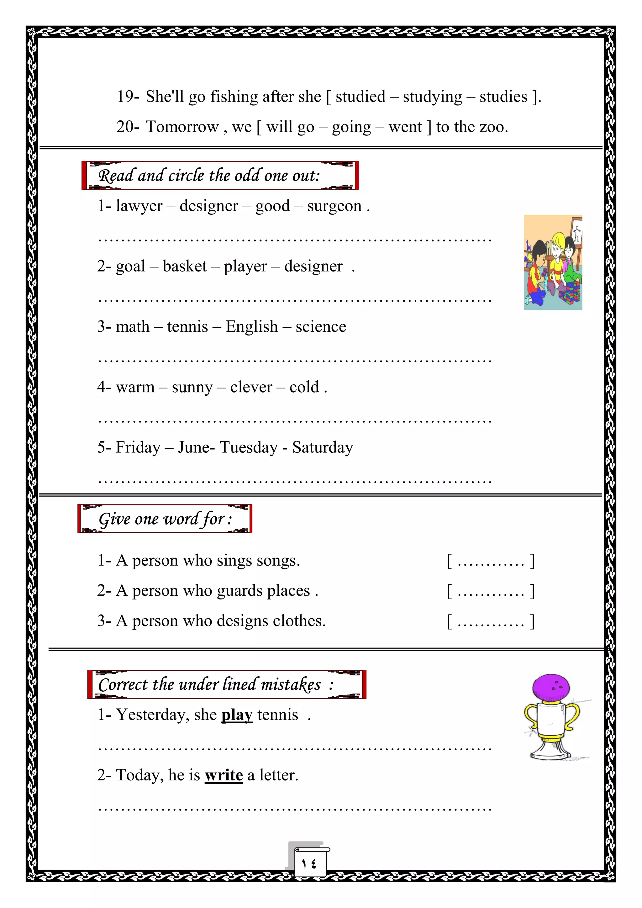 ١٤
19- She'll go fishing after she [ studied – studying – studies ].
20- Tomorrow , we [ will go – going – went ] to the zoo.
Read and circle the odd one out:
1- lawyer – designer – good – surgeon .
……………………………………………………………
2- goal – basket – player – designer .
……………………………………………………………
3- math – tennis – English – science
……………………………………………………………
4- warm – sunny – clever – cold .
……………………………………………………………
5- Friday – June- Tuesday - Saturday
……………………………………………………………
Give one word for :
1- A person who sings songs. [ ………… ]
2- A person who guards places . [ ………… ]
3- A person who designs clothes. [ ………… ]
Correct the under lined mistakes :
1- Yesterday, she play tennis .
……………………………………………………………
2- Today, he is write a letter.
……………………………………………………………
 